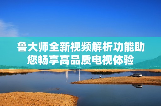 鲁大师全新视频解析功能助您畅享高品质电视体验