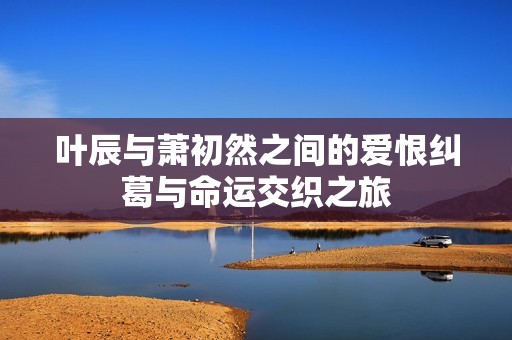 叶辰与萧初然之间的爱恨纠葛与命运交织之旅