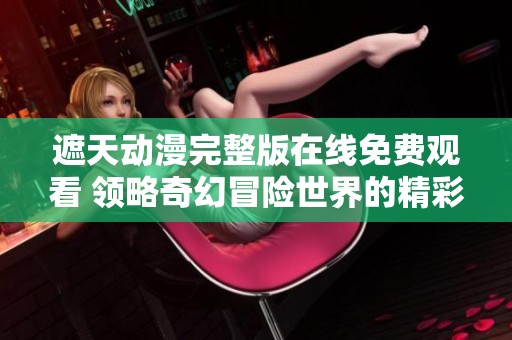 遮天动漫完整版在线免费观看 领略奇幻冒险世界的精彩之旅