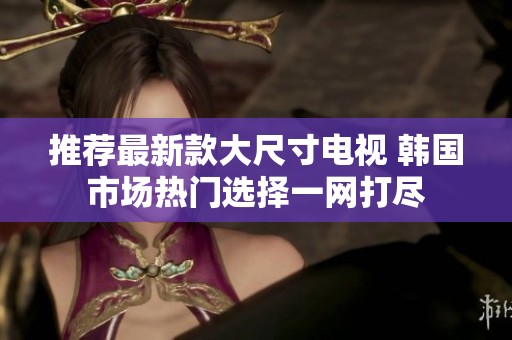 推荐最新款大尺寸电视 韩国市场热门选择一网打尽