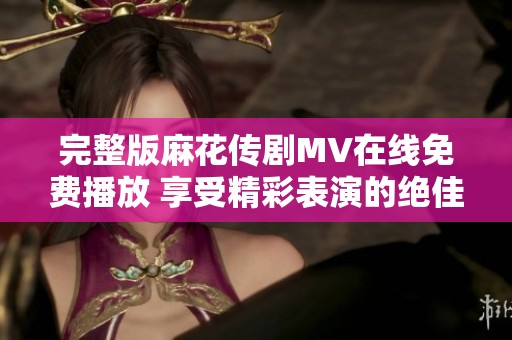 完整版麻花传剧MV在线免费播放 享受精彩表演的绝佳机会
