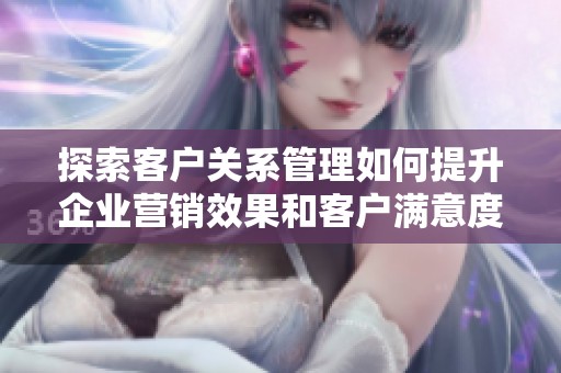 探索客户关系管理如何提升企业营销效果和客户满意度