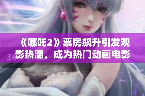 《哪吒2》票房飙升引发观影热潮，成为热门动画电影新标杆