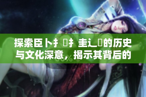 探索臣卜扌喿扌圭辶畐的历史与文化深意，揭示其背后的故事与价值