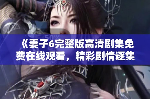 《妻子6完整版高清剧集免费在线观看，精彩剧情逐集解析》
