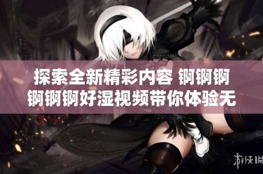 探索全新精彩内容 锕锕锕锕锕锕好湿视频带你体验无限乐趣