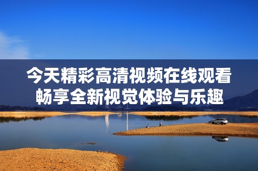 今天精彩高清视频在线观看畅享全新视觉体验与乐趣