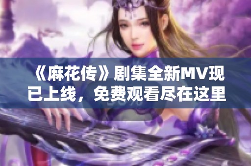 《麻花传》剧集全新MV现已上线，免费观看尽在这里！