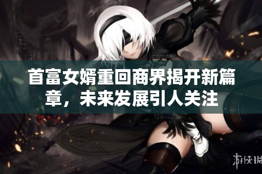 首富女婿重回商界揭开新篇章，未来发展引人关注