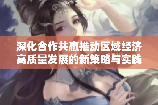 深化合作共赢推动区域经济高质量发展的新策略与实践探索