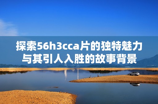 探索56h3cca片的独特魅力与其引人入胜的故事背景
