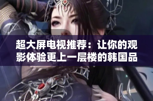 超大屏电视推荐：让你的观影体验更上一层楼的韩国品牌精选