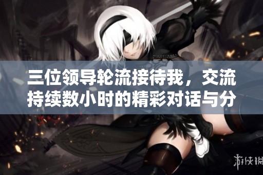 三位领导轮流接待我，交流持续数小时的精彩对话与分享