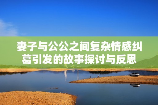 妻子与公公之间复杂情感纠葛引发的故事探讨与反思