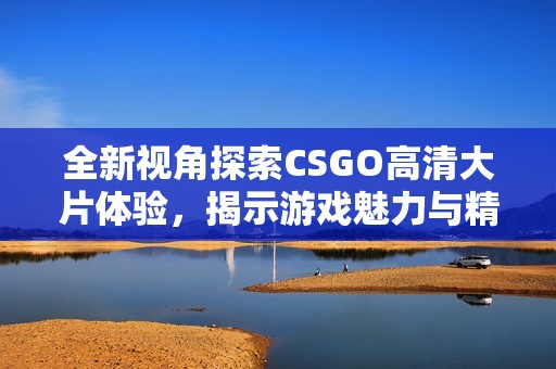 全新视角探索CSGO高清大片体验，揭示游戏魅力与精彩瞬间