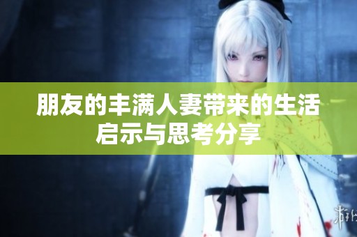 朋友的丰满人妻带来的生活启示与思考分享