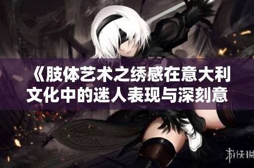 《肢体艺术之绣感在意大利文化中的迷人表现与深刻意义》